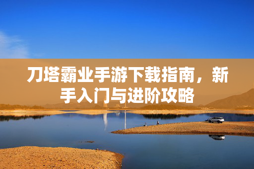刀塔霸业手游下载指南,新手入门与进阶攻略 刀塔霸业手游下载指南,新手入门与进阶攻略