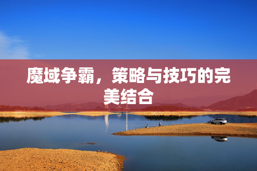魔域争霸,策略与技巧的完美结合 魔域争霸,策略与技巧的完美结合