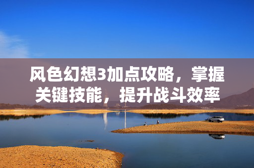 风色幻想3加点攻略,掌握关键技能,提升战斗效率 风色幻想3加点攻略,掌握关键技能,提升战斗效率
