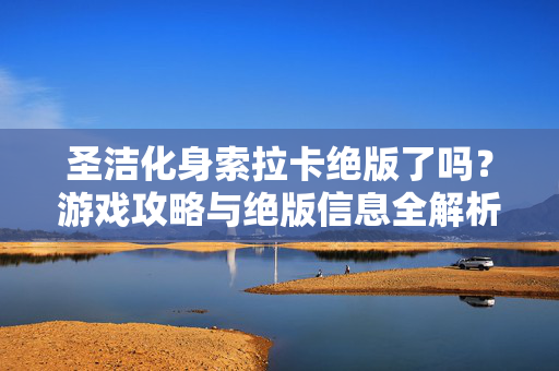 圣洁化身索拉卡绝版了吗?游戏攻略与绝版信息全解析 圣洁化身索拉卡绝版了吗?游戏攻略与绝版信息全解析