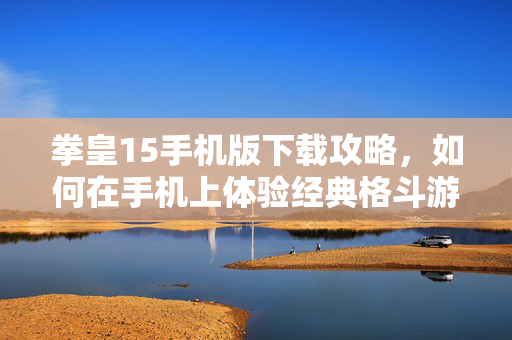 拳皇15手机版下载攻略,如何在手机上体验经典格斗游戏 拳皇15手机版下载攻略,如何在手机上体验经典格斗游戏