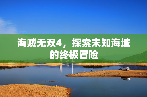 海贼无双4,探索未知海域的终极冒险 海贼无双4,探索未知海域的终极冒险