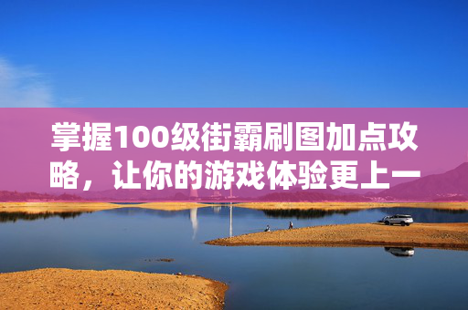 掌握100级街霸刷图加点攻略，让你的游戏体验更上一层楼！