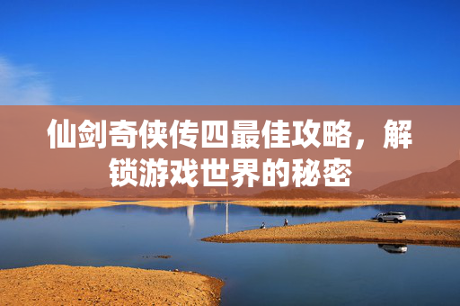 仙剑奇侠传四最佳攻略，解锁游戏世界的秘密