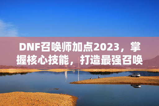 DNF召唤师加点2023，掌握核心技能，打造最强召唤师