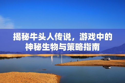 揭秘牛头人传说，游戏中的神秘生物与策略指南