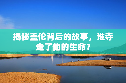 揭秘盖伦背后的故事，谁夺走了他的生命？