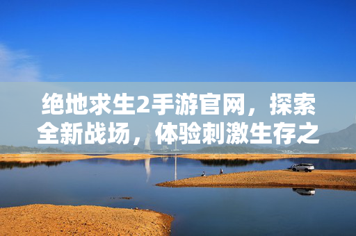 绝地求生2手游官网，探索全新战场，体验刺激生存之旅