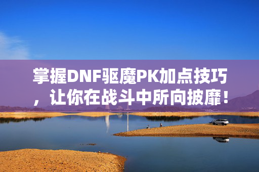 掌握DNF驱魔PK加点技巧，让你在战斗中所向披靡！