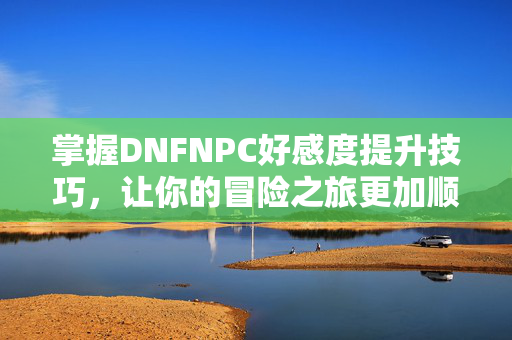 掌握DNFNPC好感度提升技巧,让你的冒险之旅更加顺畅 掌握DNFNPC好感度提升技巧,让你的冒险之旅更加顺畅