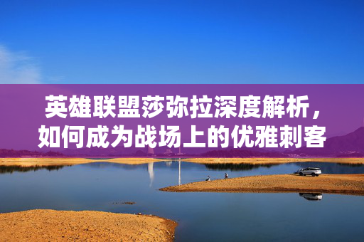 英雄联盟莎弥拉深度解析，如何成为战场上的优雅刺客