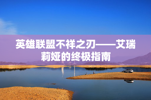 英雄联盟不祥之刃——艾瑞莉娅的终极指南 英雄联盟不祥之刃——艾瑞莉娅的终极指南