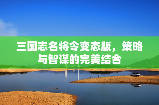 三国志名将令变态版,策略与智谋的完美结合 三国志名将令变态版,策略与智谋的完美结合