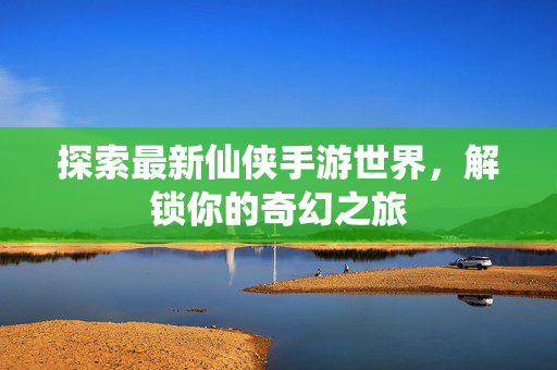探索最新仙侠手游世界,解锁你的奇幻之旅 探索最新仙侠手游世界,解锁你的奇幻之旅