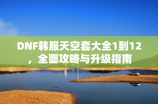 DNF韩服天空套大全1到12，全面攻略与升级指南