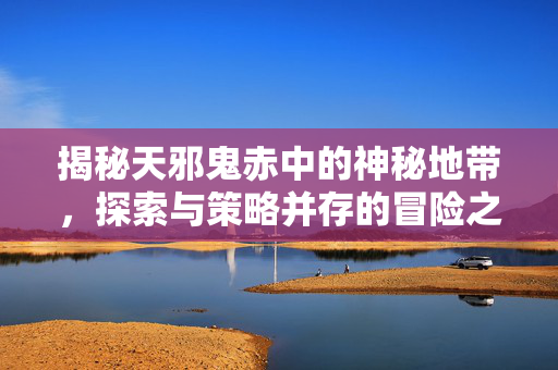 揭秘天邪鬼赤中的神秘地带，探索与策略并存的冒险之旅