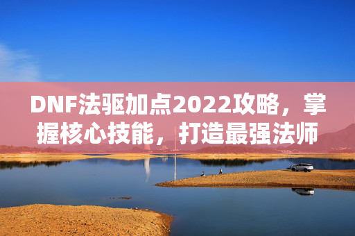 DNF法驱加点2022攻略，掌握核心技能，打造最强法师