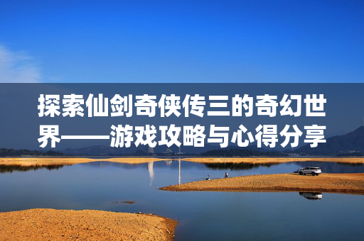 探索仙剑奇侠传三的奇幻世界——游戏攻略与心得分享