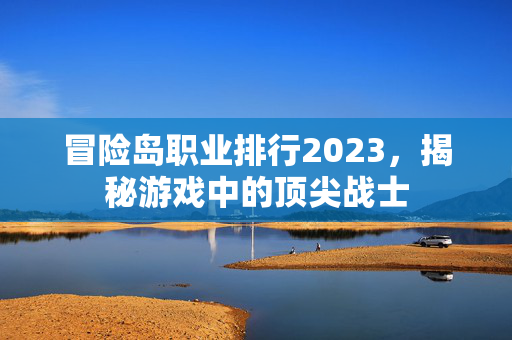 冒险岛职业排行2023,揭秘游戏中的顶尖战士 冒险岛职业排行2023,揭秘游戏中的顶尖战士