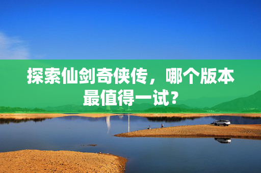 探索仙剑奇侠传，哪个版本最值得一试？