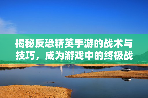 揭秘反恐精英手游的战术与技巧,成为游戏中的终极战士! 揭秘反恐精英手游的战术与技巧,成为游戏中的终极战士!