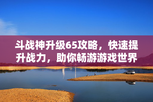 斗战神升级65攻略，快速提升战力，助你畅游游戏世界