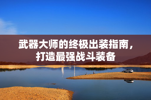 武器大师的终极出装指南,打造最强战斗装备 武器大师的终极出装指南,打造最强战斗装备
