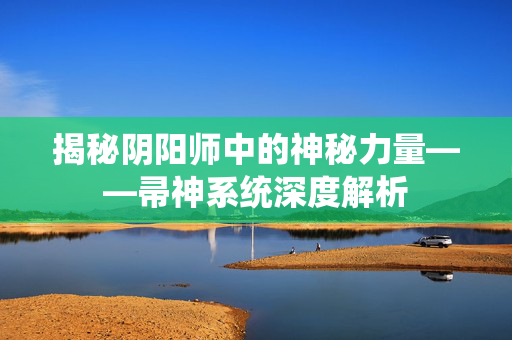 揭秘阴阳师中的神秘力量——帚神系统深度解析 揭秘阴阳师中的神秘力量——帚神系统深度解析