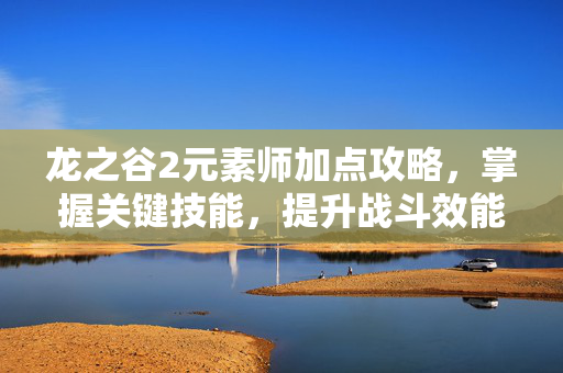 龙之谷2元素师加点攻略,掌握关键技能,提升战斗效能 龙之谷2元素师加点攻略,掌握关键技能,提升战斗效能