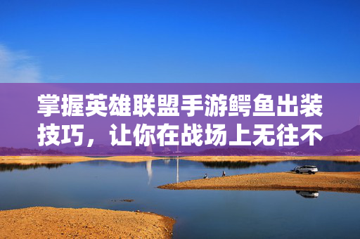 掌握英雄联盟手游鳄鱼出装技巧，让你在战场上无往不利