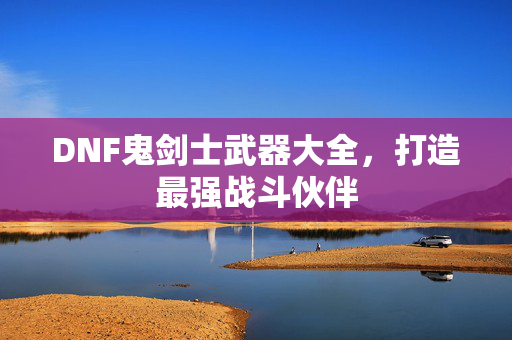DNF鬼剑士武器大全，打造最强战斗伙伴