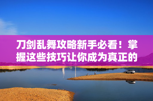 刀剑乱舞攻略新手必看!掌握这些技巧让你成为真正的刀剑男士 刀剑乱舞攻略新手必看!掌握这些技巧让你成为真正的刀剑男士