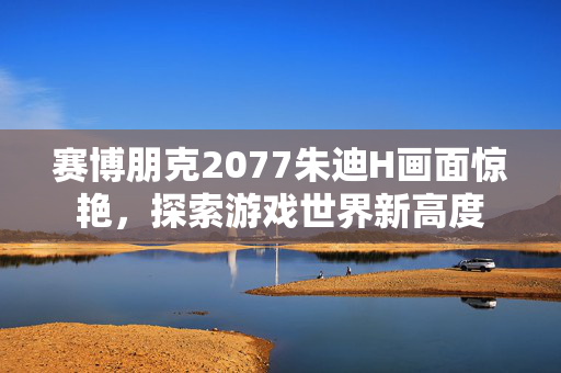 赛博朋克2077朱迪H画面惊艳，探索游戏世界新高度