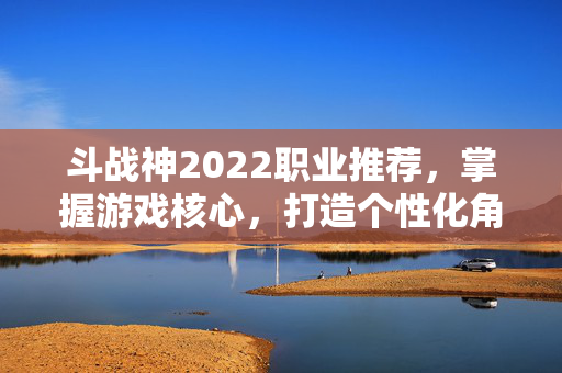 斗战神2022职业推荐，掌握游戏核心，打造个性化角色
