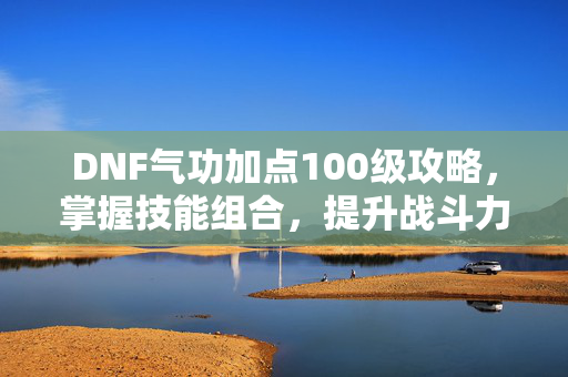 DNF气功加点100级攻略,掌握技能组合,提升战斗力 DNF气功加点100级攻略,掌握技能组合,提升战斗力