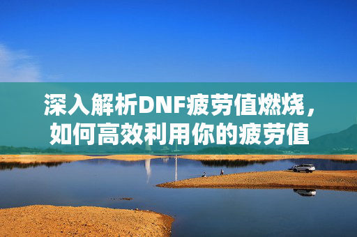 深入解析DNF疲劳值燃烧，如何高效利用你的疲劳值