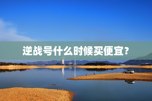 逆战号什么时候买便宜？