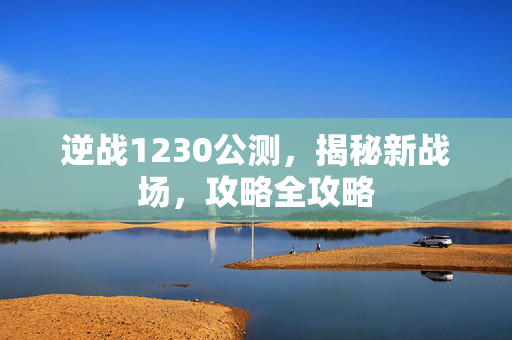 逆战1230公测，揭秘新战场，攻略全攻略