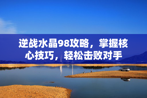 逆战水晶98攻略,掌握核心技巧,轻松击败对手 逆战水晶98攻略,掌握核心技巧,轻松击败对手