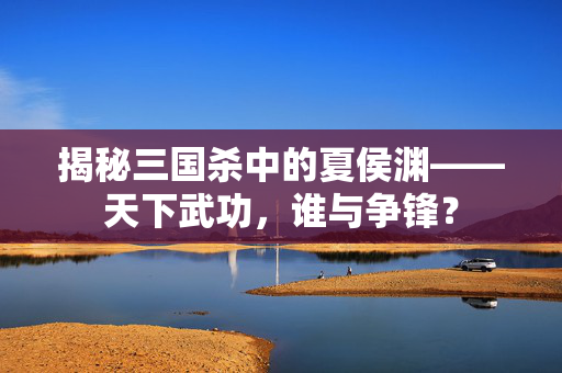 揭秘三国杀中的夏侯渊——天下武功，谁与争锋？