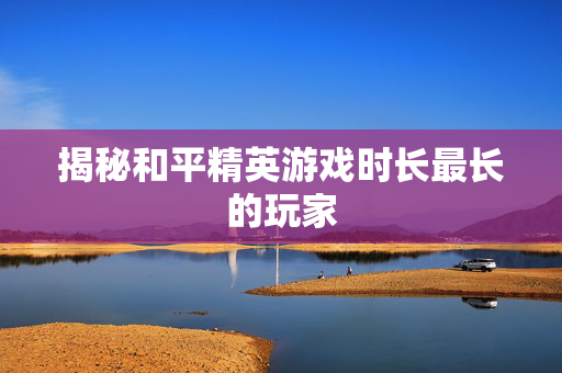 揭秘和平精英游戏时长最长的玩家