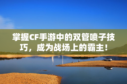 掌握CF手游中的双管喷子技巧,成为战场上的霸主! 掌握CF手游中的双管喷子技巧,成为战场上的霸主!