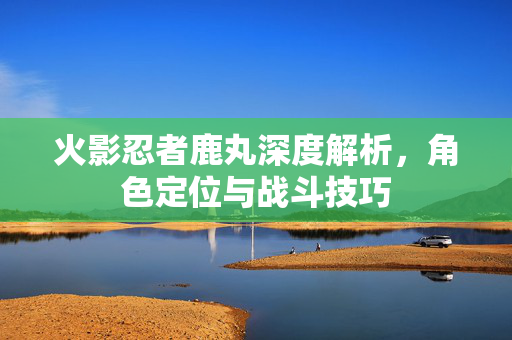 火影忍者鹿丸深度解析，角色定位与战斗技巧