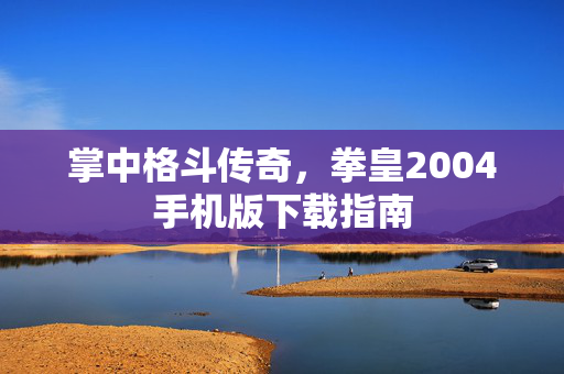 掌中格斗传奇,拳皇2004手机版下载指南 掌中格斗传奇,拳皇2004手机版下载指南