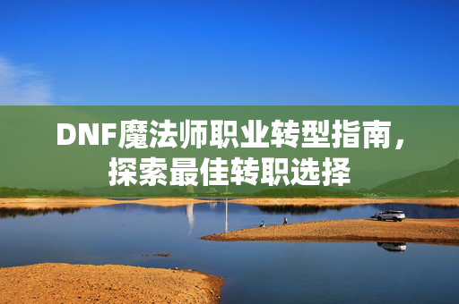DNF魔法师职业转型指南,探索最佳转职选择 DNF魔法师职业转型指南,探索最佳转职选择