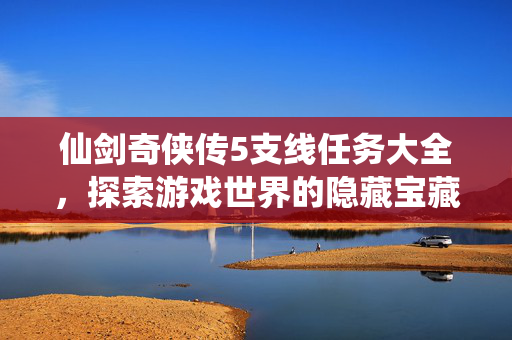 仙剑奇侠传5支线任务大全,探索游戏世界的隐藏宝藏 仙剑奇侠传5支线任务大全,探索游戏世界的隐藏宝藏