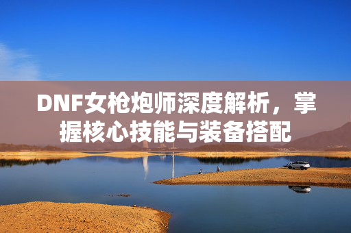 DNF女枪炮师深度解析，掌握核心技能与装备搭配