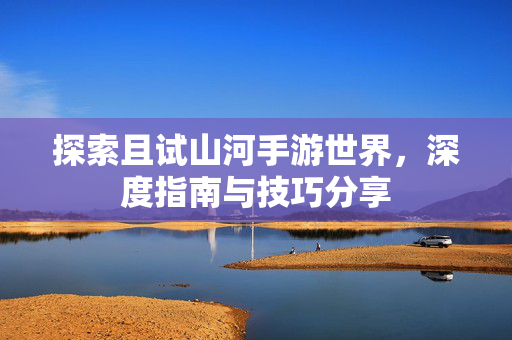 探索且试山河手游世界,深度指南与技巧分享 探索且试山河手游世界,深度指南与技巧分享