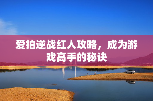 爱拍逆战红人攻略，成为游戏高手的秘诀