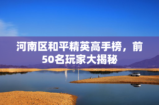 河南区和平精英高手榜,前50名玩家大揭秘 河南区和平精英高手榜,前50名玩家大揭秘